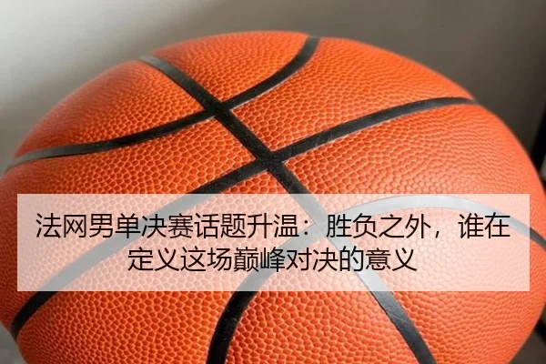 法网男单决赛话题升温：胜负之外，谁在定义这场巅峰对决的意义