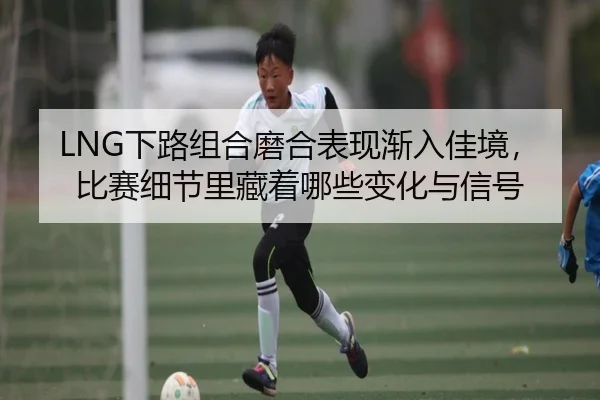LNG下路组合磨合表现渐入佳境，比赛细节里藏着哪些变化与信号